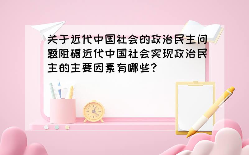 关于近代中国社会的政治民主问题阻碍近代中国社会实现政治民主的主要因素有哪些?