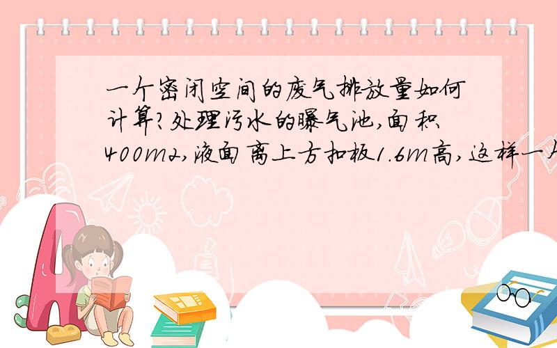 一个密闭空间的废气排放量如何计算?处理污水的曝气池,面积400m2,液面离上方扣板1.6m高,这样一个密闭空间的废气排放量应该如何计算?