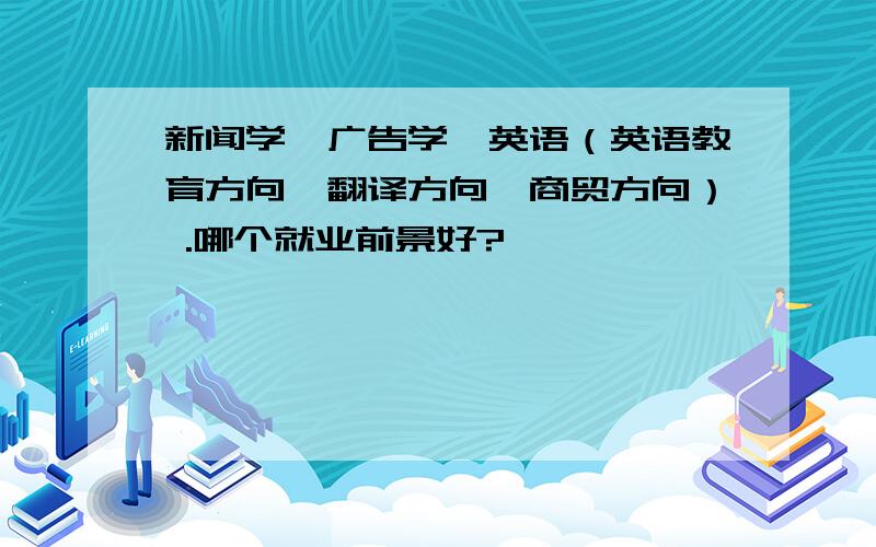 新闻学,广告学,英语（英语教育方向、翻译方向、商贸方向） .哪个就业前景好?