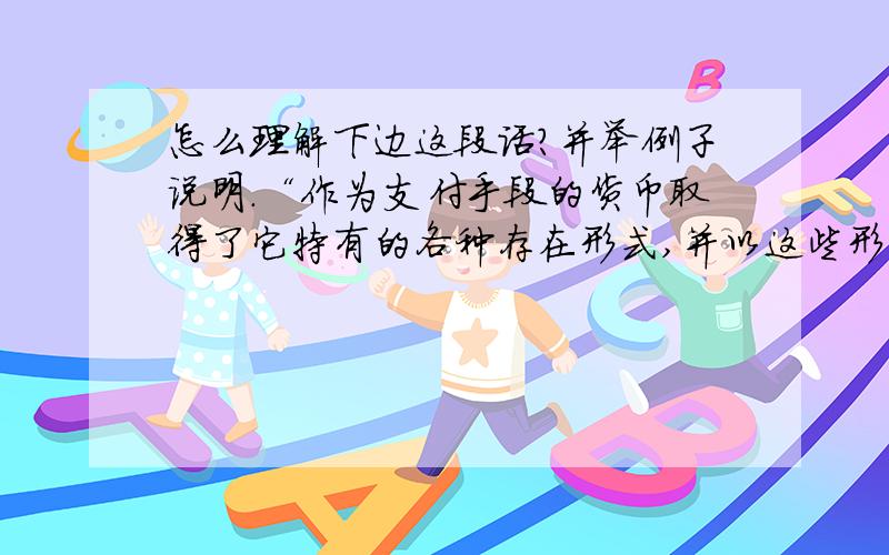 怎么理解下边这段话?并举例子说明.“作为支付手段的货币取得了它特有的各种存在形式,并以这些形式占据了大规模交易的领域,而金银货币则主要被挤到小额贸易的领域之内.” “各种存在