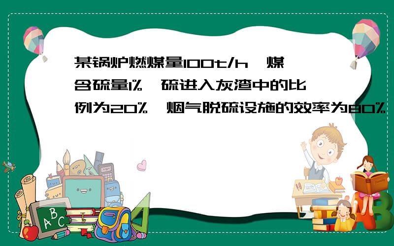 某锅炉燃煤量100t/h,煤含硫量1%,硫进入灰渣中的比例为20%,烟气脱硫设施的效率为80%,排入大气中的SO2量?怎么求的写下,