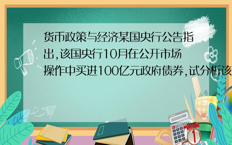 货币政策与经济某国央行公告指出,该国央行10月在公开市场操作中买进100亿元政府债券,试分析该国货币政策及对该国经济的影响.