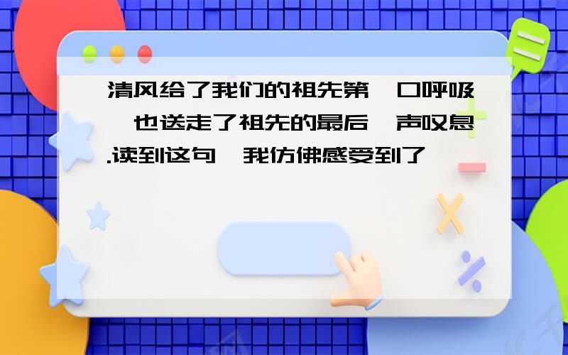 清风给了我们的祖先第一口呼吸,也送走了祖先的最后一声叹息.读到这句,我仿佛感受到了