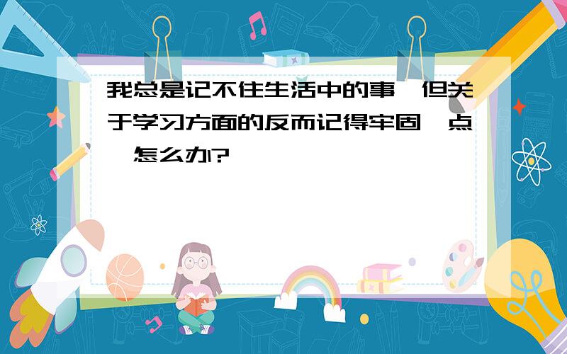 我总是记不住生活中的事,但关于学习方面的反而记得牢固一点,怎么办?