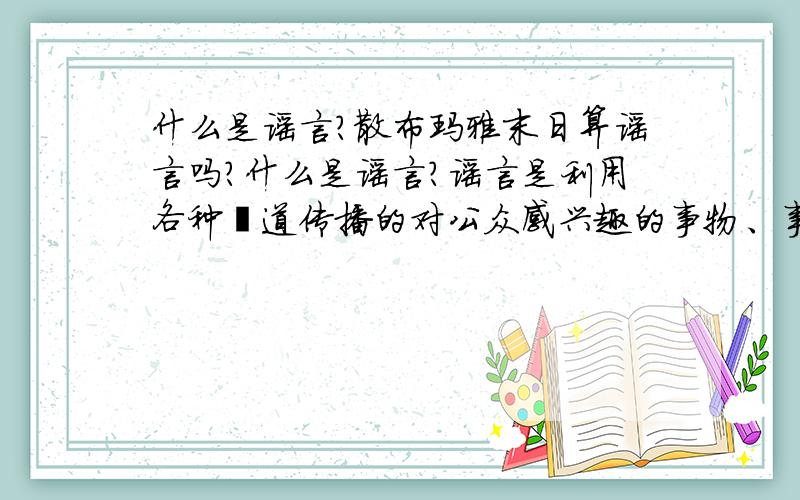 什么是谣言?散布玛雅末日算谣言吗?什么是谣言?谣言是利用各种渠道传播的对公众感兴趣的事物、事件或问题的未经证实的阐述或诠释.那么对于还未能证实真假的未来的猜想言论算是谣言吗