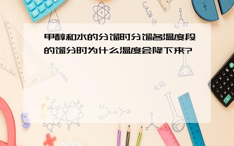 甲醇和水的分馏时分馏各温度段的馏分时为什么温度会降下来?