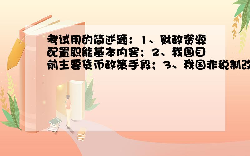 考试用的简述题：1、财政资源配置职能基本内容；2、我国目前主要货币政策手段；3、我国非税制改革的指导思想；4、政策干预失效及表现；5、收费与税收的区别；6、财政投融资制度的基