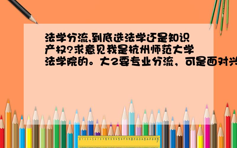 法学分流,到底选法学还是知识产权?求意见我是杭州师范大学法学院的。大2要专业分流，可是面对兴趣和就业问题进入了两难局面。因为听说知产是比较新兴的专业，讲来比较好就业。而学