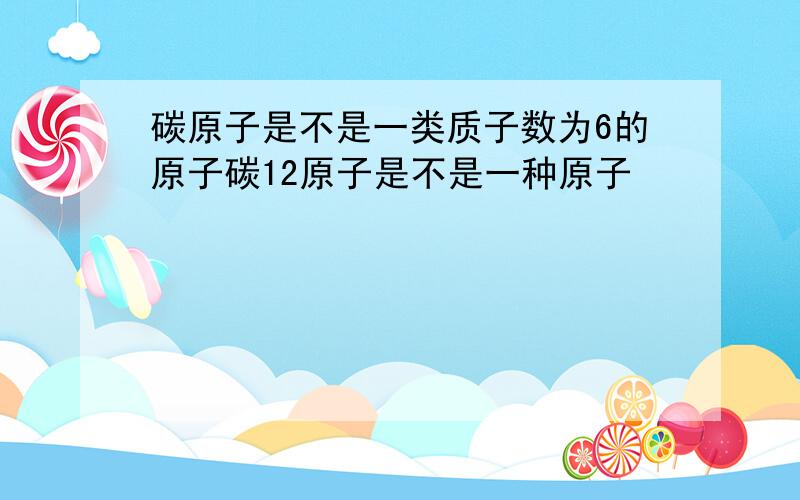 碳原子是不是一类质子数为6的原子碳12原子是不是一种原子