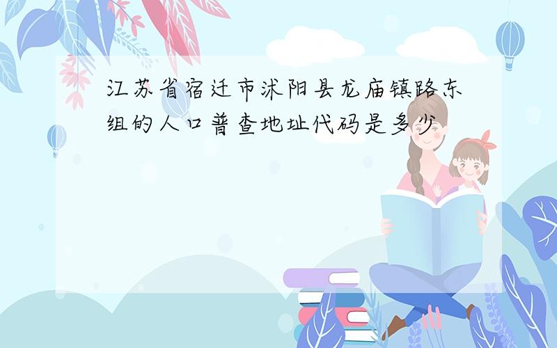 江苏省宿迁市沭阳县龙庙镇路东组的人口普查地址代码是多少