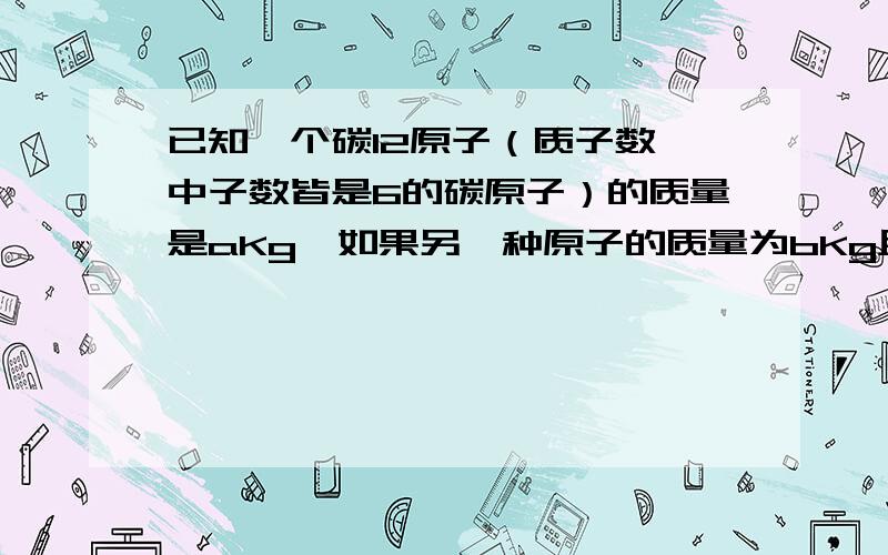 已知一个碳12原子（质子数、中子数皆是6的碳原子）的质量是aKg,如果另一种原子的质量为bKg且每个原子中有c个质子,则该原子的相对质量为?每个原子中的质子数为?