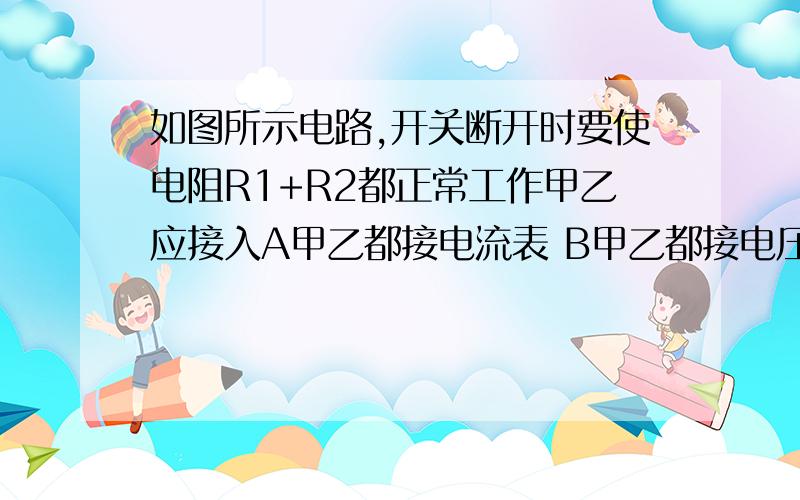 如图所示电路,开关断开时要使电阻R1+R2都正常工作甲乙应接入A甲乙都接电流表 B甲乙都接电压表 C甲接电压表，乙接电流表 D甲接电流表 乙接电压表 A B C D选项解析