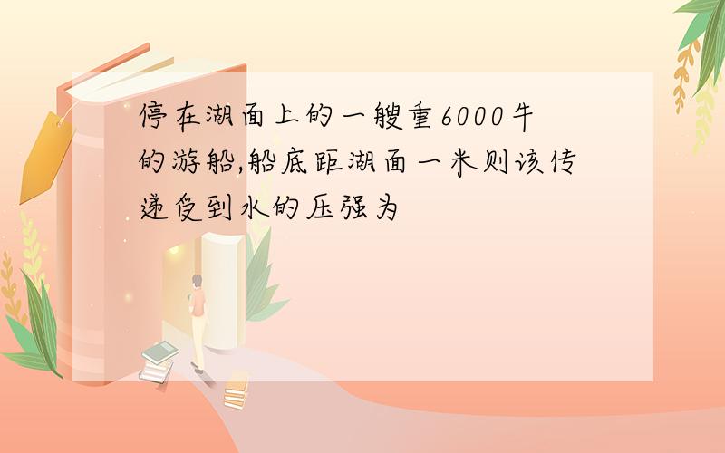 停在湖面上的一艘重6000牛的游船,船底距湖面一米则该传递受到水的压强为