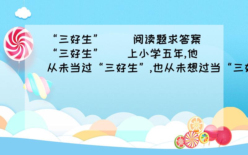 “三好生” 　　阅读题求答案“三好生”　　上小学五年,他从未当过“三好生”,也从未想过当“三好生”,尽管他成绩不错,表现也很好.因为他是个农家孩子,只要不是很出色,很难引起老师