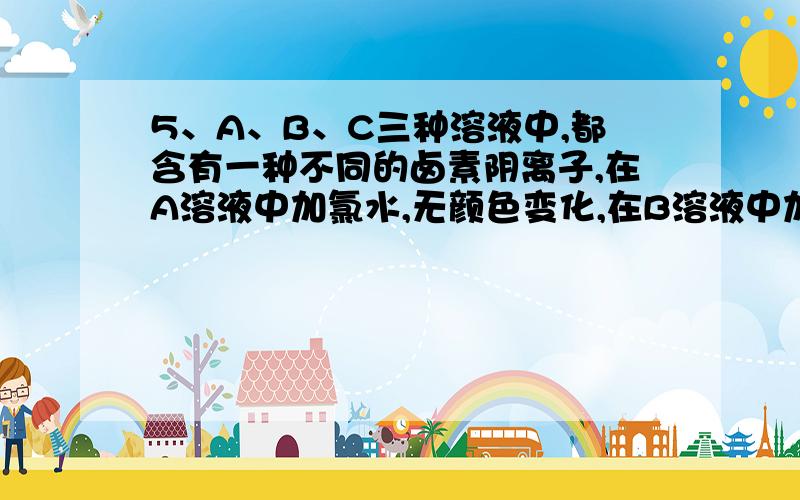 5、A、B、C三种溶液中,都含有一种不同的卤素阴离子,在A溶液中加氯水,无颜色变化,在B溶液中加氯水和四氯化碳,振荡,静止片刻,下层颜色出现浅紫红色,则A、B、C溶液中分别存在的卤素离子依