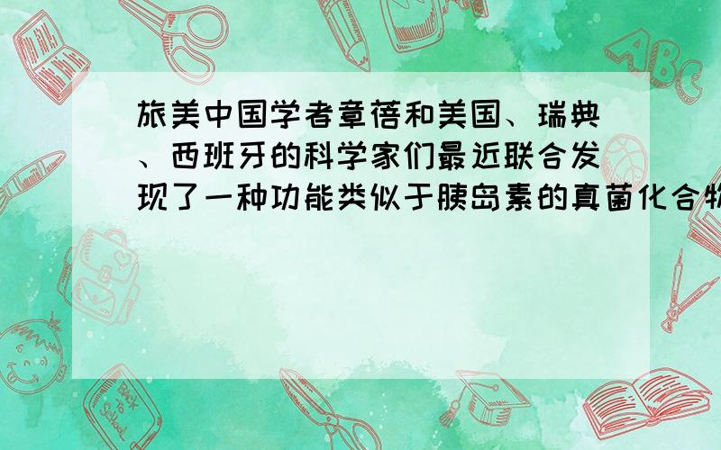 旅美中国学者章蓓和美国、瑞典、西班牙的科学家们最近联合发现了一种功能类似于胰岛素的真菌化合物,它有可能使糖尿病患者将来只通过服药而不必注射胰岛素进行治疗.关于文中的“真