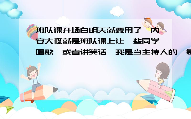 班队课开场白明天就要用了,内容大概就是班队课上让一些同学唱歌,或者讲笑话,我是当主持人的,急求一些开场白,男女二人,有多少要多少,