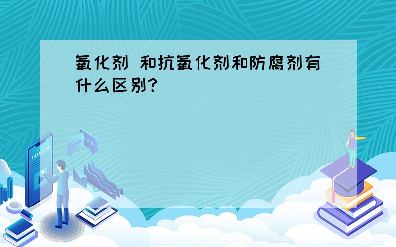 氧化剂 和抗氧化剂和防腐剂有什么区别?