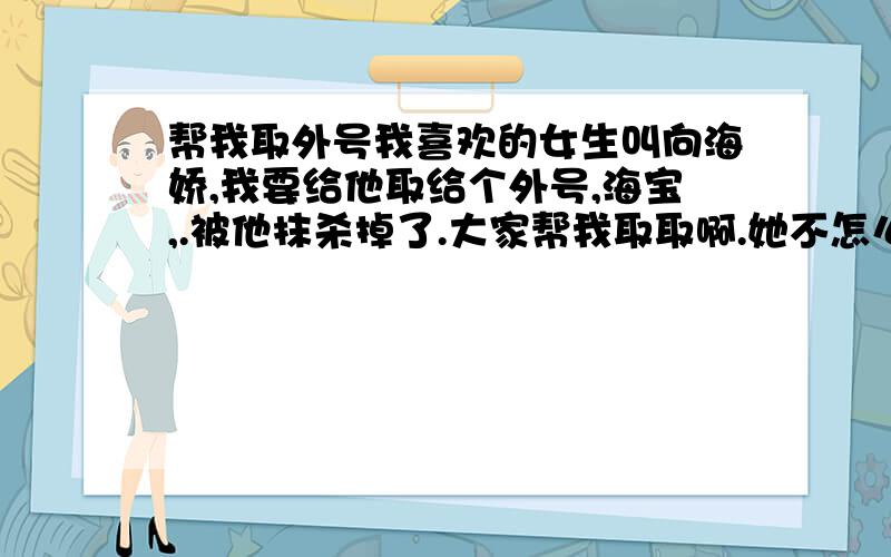 帮我取外号我喜欢的女生叫向海娇,我要给他取给个外号,海宝,.被他抹杀掉了.大家帮我取取啊.她不怎么反对,休得无理,她是文静的女生,我也沉稳.你们那是外号吗,我晕.来些正常人.海儿够肉麻