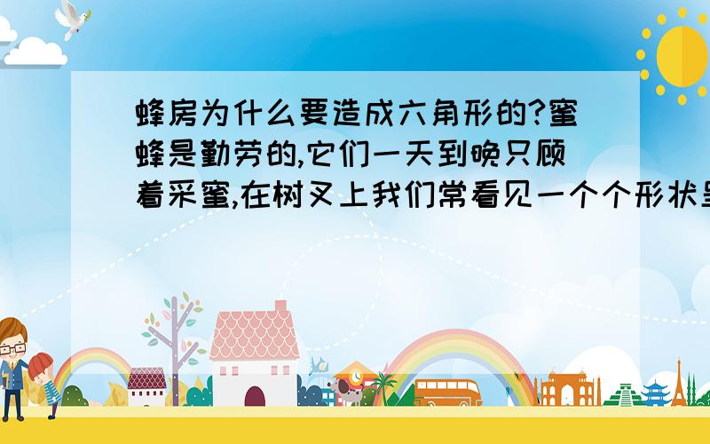 蜂房为什么要造成六角形的?蜜蜂是勤劳的,它们一天到晚只顾着采蜜,在树叉上我们常看见一个个形状呈六角形的蜂房,蜜蜂为什么要把蜂房造成六角形的呢?知道的快来答题吧!