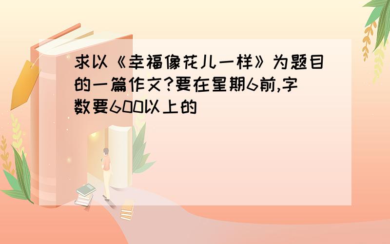 求以《幸福像花儿一样》为题目的一篇作文?要在星期6前,字数要600以上的