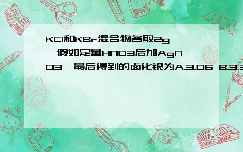 KCl和KBr混合物各取2g,假如足量HNO3后加AgNO3,最后得到的卤化银为A.3.06 B.3.36 C.3.66 D.3.96是不是只有KCL和AgNO3反应啊?为什么答案是B.C但是HNO3与KBr反应!