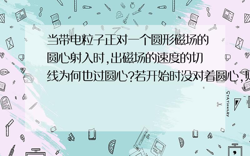 当带电粒子正对一个圆形磁场的圆心射入时,出磁场的速度的切线为何也过圆心?若开始时没对着圆心,则出去时切线也不过圆心吧