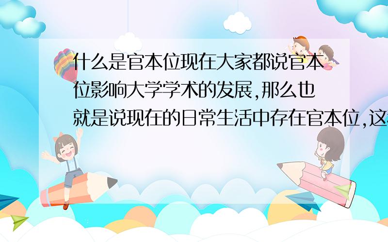 什么是官本位现在大家都说官本位影响大学学术的发展,那么也就是说现在的日常生活中存在官本位,这种现象也就被大家所认可,为什么就不把官本位的思想彻底根除了,难道学就为了仕途,那