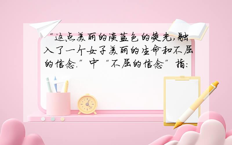 “这点美丽的淡蓝色的荧光,融入了一个女子美丽的生命和不屈的信念.”中“不屈的信念”指：