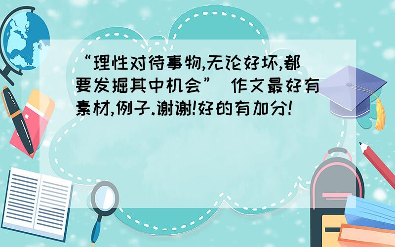 “理性对待事物,无论好坏,都要发掘其中机会” 作文最好有素材,例子.谢谢!好的有加分!