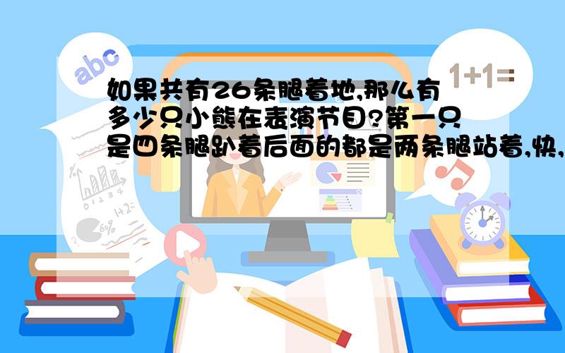 如果共有26条腿着地,那么有多少只小熊在表演节目?第一只是四条腿趴着后面的都是两条腿站着,快,