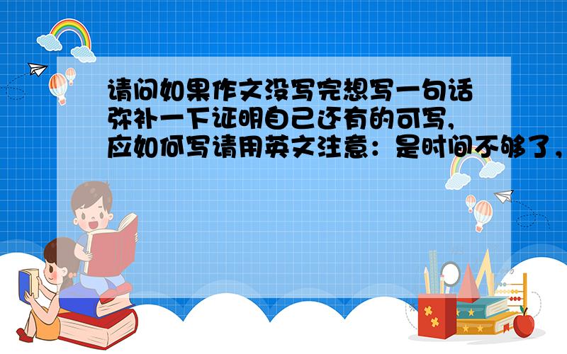 请问如果作文没写完想写一句话弥补一下证明自己还有的可写,应如何写请用英文注意：是时间不够了，有一段写不了了（结尾前面那一段），只有时间写一句话，请各位提出意见。明白了吧