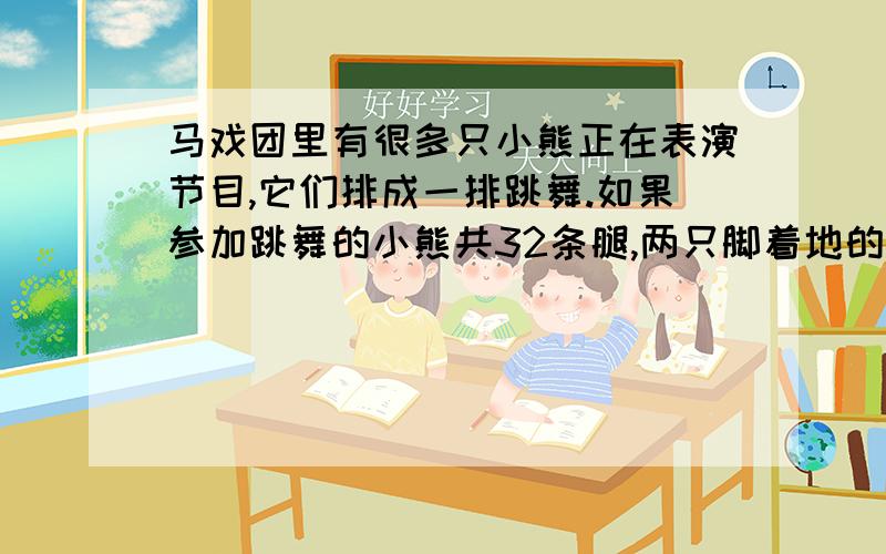 马戏团里有很多只小熊正在表演节目,它们排成一排跳舞.如果参加跳舞的小熊共32条腿,两只脚着地的有几只只有第一只是四条腿剩下的都是两条腿.