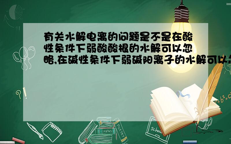 有关水解电离的问题是不是在酸性条件下弱酸酸根的水解可以忽略,在碱性条件下弱碱阳离子的水解可以忽略?是不是因为程度太小?