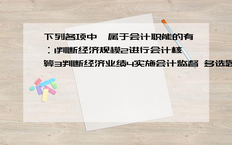 下列各项中,属于会计职能的有：1判断经济规模2进行会计核算3判断经济业绩4实施会计监督 多选题,选哪些,