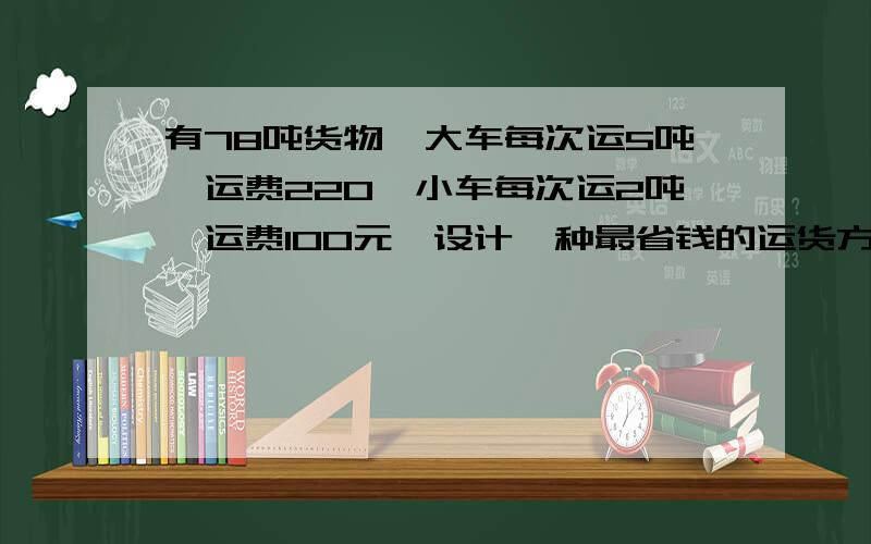 有78吨货物,大车每次运5吨,运费220,小车每次运2吨,运费100元,设计一种最省钱的运货方案,并计算路费