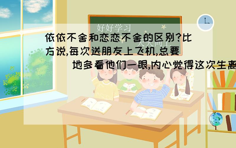 依依不舍和恋恋不舍的区别?比方说,每次送朋友上飞机,总要( )地多看他们一眼,内心觉得这次生离就是死别了.要用依依不舍呢,还是恋恋不舍为什么呢?