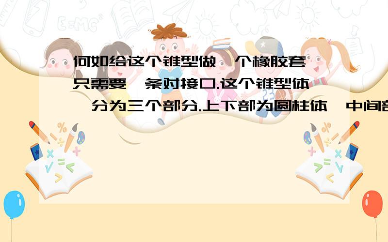 何如给这个锥型做一个橡胶套,只需要一条对接口.这个锥型体,分为三个部分.上下部为圆柱体,中间部位锥体.用一张厚度为1mm的橡胶皮包裹,如何能在橡胶皮没有多少错角的情况下做个橡胶套.