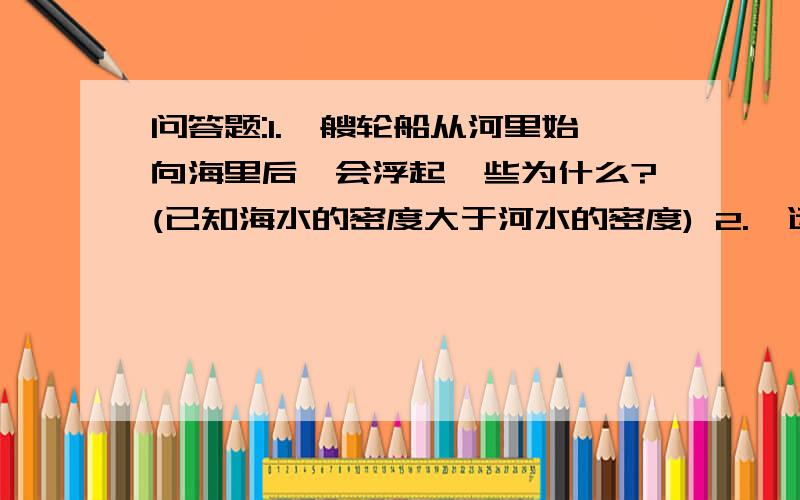 问答题:1.一艘轮船从河里始向海里后,会浮起一些为什么?(已知海水的密度大于河水的密度) 2.