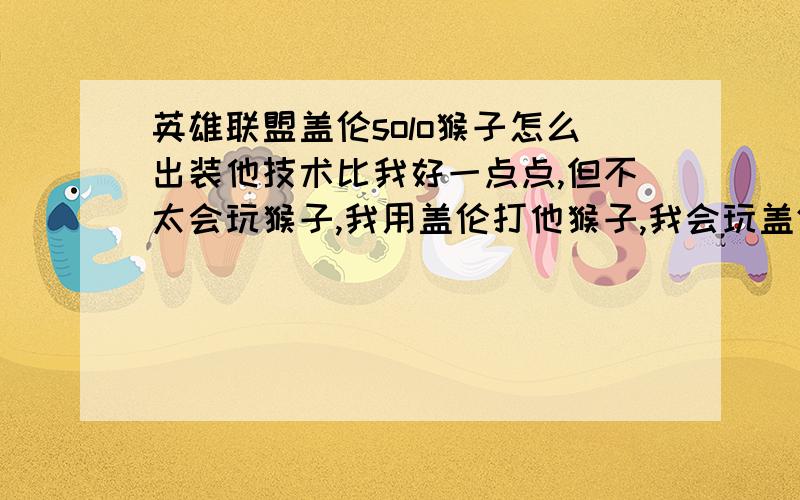 英雄联盟盖伦solo猴子怎么出装他技术比我好一点点,但不太会玩猴子,我用盖伦打他猴子,我会玩盖伦但不知道怎么出装（注意是solo）他玩猴子肯定不会s键,和他solo要注意什么都说是盖伦solo猴