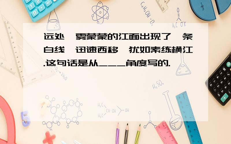 远处,雾蒙蒙的江面出现了一条白线,迅速西移,犹如素练横江.这句话是从___角度写的.