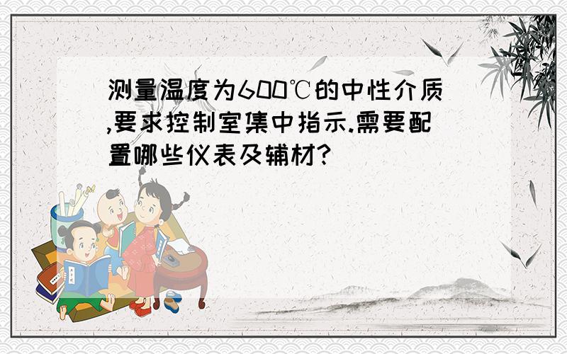 测量温度为600℃的中性介质,要求控制室集中指示.需要配置哪些仪表及辅材?