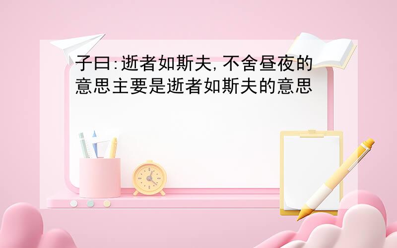 子曰:逝者如斯夫,不舍昼夜的意思主要是逝者如斯夫的意思