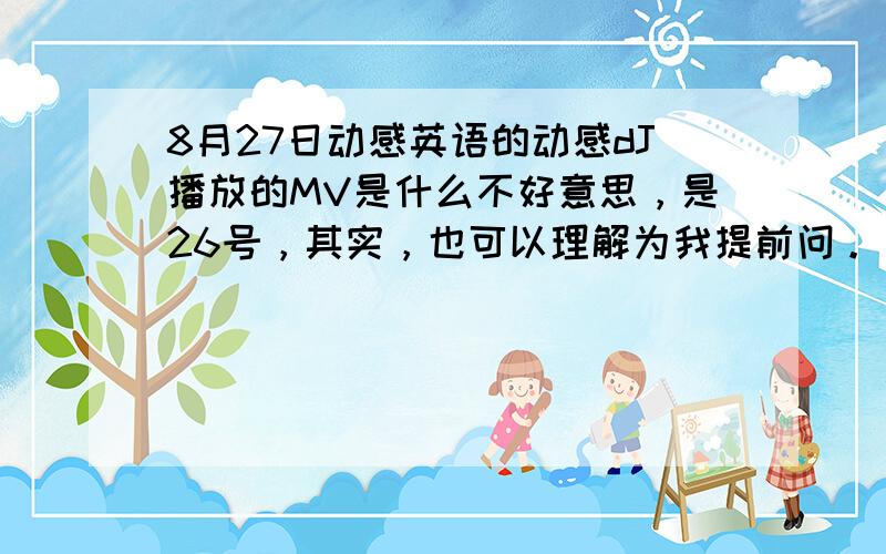 8月27日动感英语的动感dJ播放的MV是什么不好意思，是26号，其实，也可以理解为我提前问。