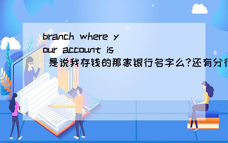 branch where your account is 是说我存钱的那家银行名字么?还有分行是什么啊