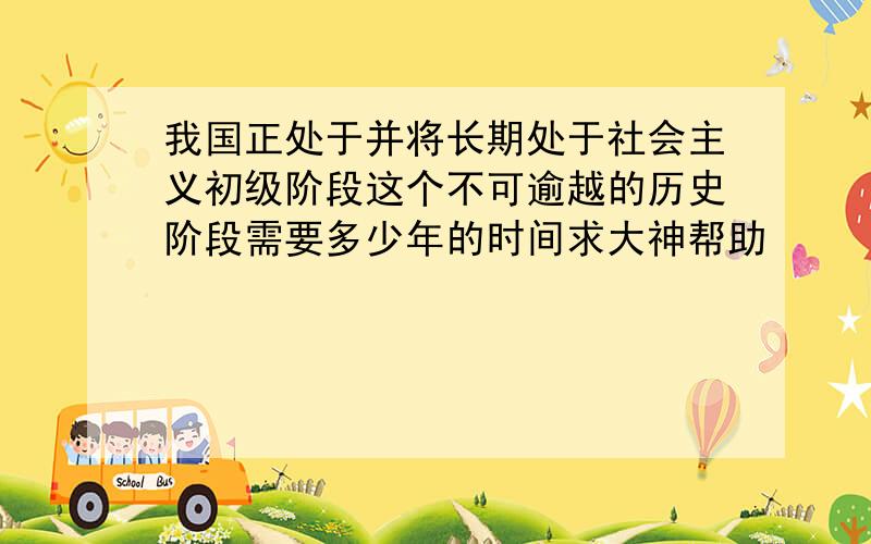 我国正处于并将长期处于社会主义初级阶段这个不可逾越的历史阶段需要多少年的时间求大神帮助