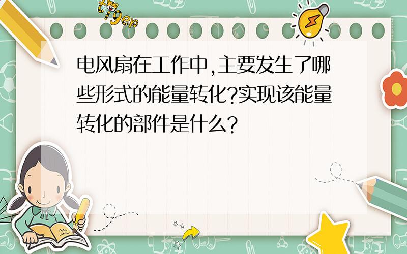 电风扇在工作中,主要发生了哪些形式的能量转化?实现该能量转化的部件是什么?