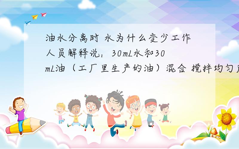 油水分离时 水为什么变少工作人员解释说：30mL水和30mL油（工厂里生产的油）混合 搅拌均匀后 再进行分离 就是进行油的抗乳化性能的测定 一般认为乳化层是3mL时 分离结束 结束后 油层体积