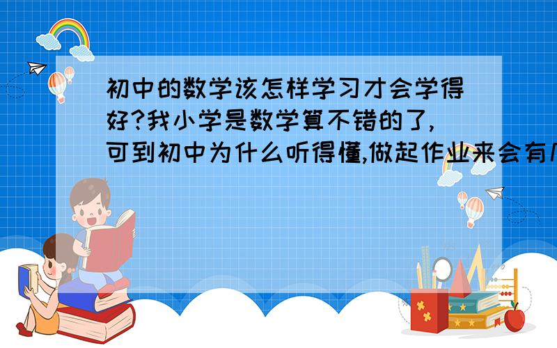 初中的数学该怎样学习才会学得好?我小学是数学算不错的了,可到初中为什么听得懂,做起作业来会有几题不知道怎么做（真的只有后面的几题,还是龙门活页,一般都会）老师总说到后面就都