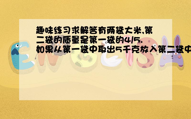 趣味练习求解答有两袋大米,第二袋的质量是第一袋的4/5.如果从第一袋中取出5千克放入第二袋中,那么两袋质量相等.两袋大米原来的质量各是多少千克?